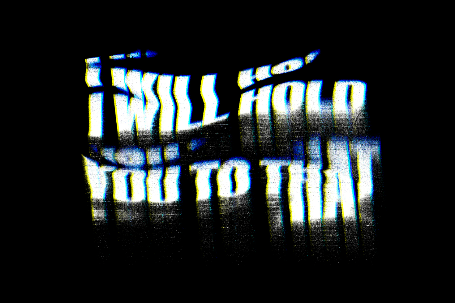 Distorted text saying I will hold you to that with glitch effect on a black background suitable for use in graphic designs mockups digital assets typography